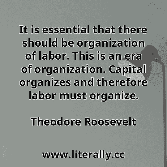 It is essential that there should be organization of labor. This is an era of organization. Capital organizes and therefore labor must organize.
Theodore Roosevelt
