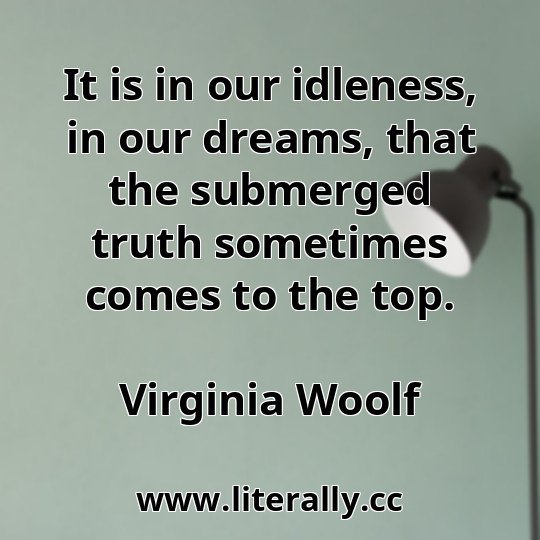 It is in our idleness, in our dreams, that the submerged truth sometimes comes to the top.
Virginia Woolf
