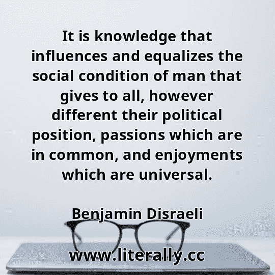 It is knowledge that influences and equalizes the social condition of man that gives to all, however different their political position, passions which are in common, and enjoyments which are universal.
Benjamin Disraeli

