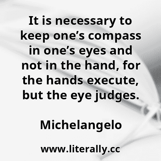 It is necessary to keep one’s compass in one’s eyes and not in the hand, for the hands execute, but the eye judges.
Michelangelo
