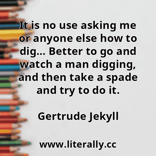 It is no use asking me or anyone else how to dig… Better to go and watch a man digging, and then take a spade and try to do it.
Gertrude Jekyll
