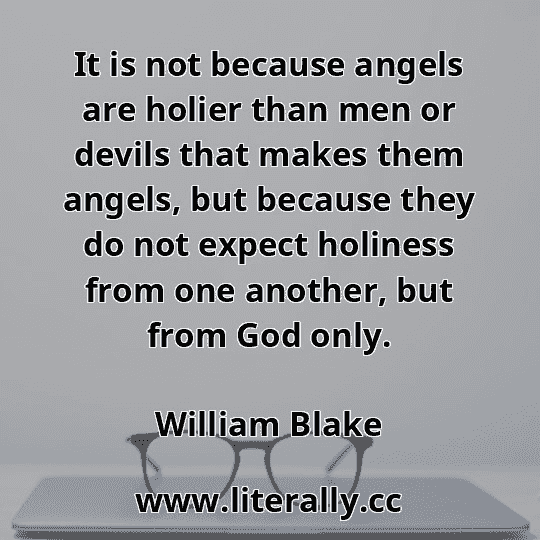 It is not because angels are holier than men or devils that makes them angels, but because they do not expect holiness from one another, but from God only.
William Blake
