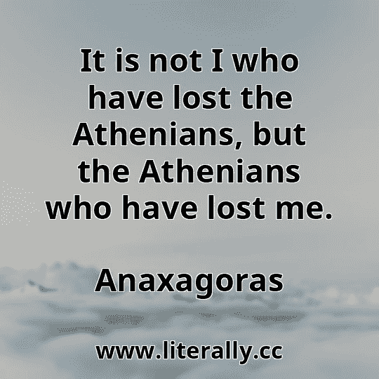 It is not I who have lost the Athenians, but the Athenians who have lost me.
Anaxagoras
