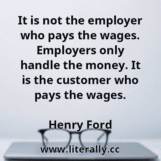 It is not the employer who pays the wages. Employers only handle the money. It is the customer who pays the wages.
Henry Ford
