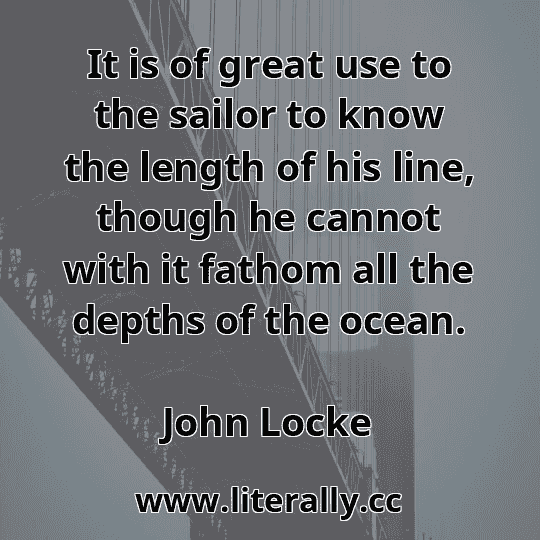 It is of great use to the sailor to know the length of his line, though he cannot with it fathom all the depths of the ocean.
John Locke
