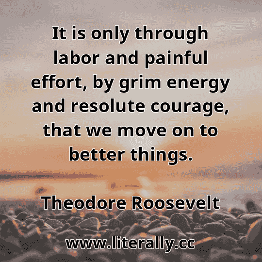 It is only through labor and painful effort, by grim energy and resolute courage, that we move on to better things.
Theodore Roosevelt
