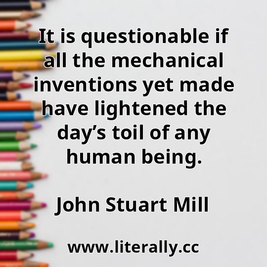 It is questionable if all the mechanical inventions yet made have lightened the day’s toil of any human being.
John Stuart Mill
