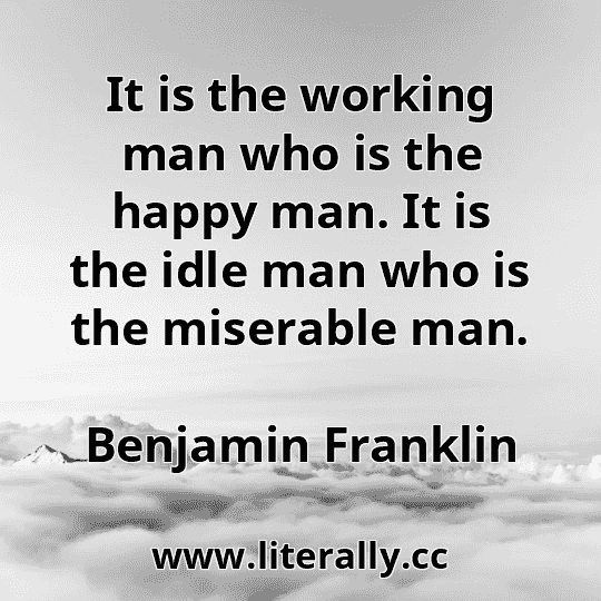 It is the working man who is the happy man. It is the idle man who is the miserable man.
Benjamin Franklin
