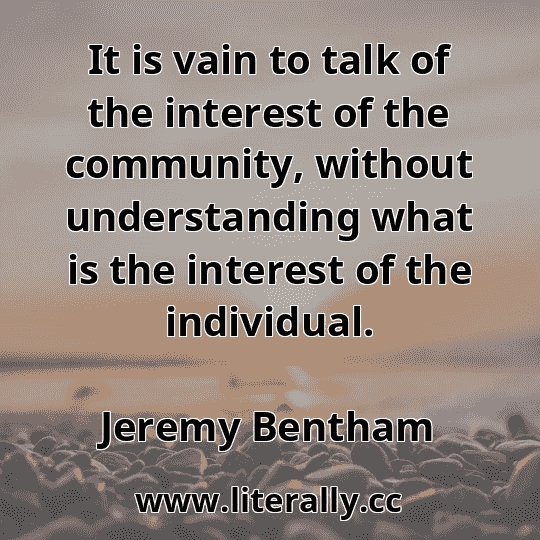 It is vain to talk of the interest of the community, without understanding what is the interest of the individual.
Jeremy Bentham
