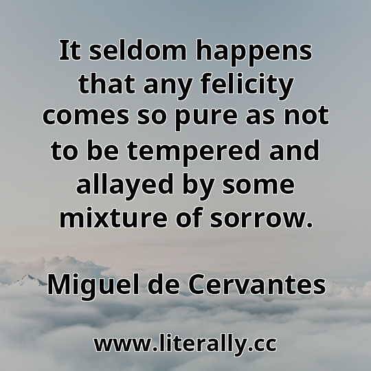 It seldom happens that any felicity comes so pure as not to be tempered and allayed by some mixture of sorrow.
Miguel de Cervantes
