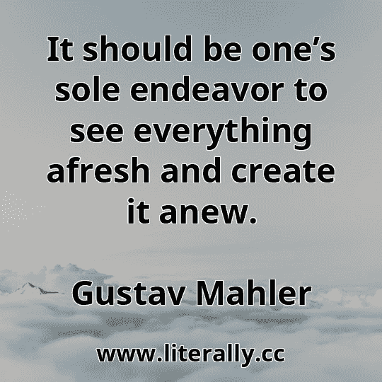 It should be one’s sole endeavor to see everything afresh and create it anew.
Gustav Mahler
