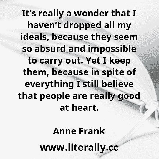 It’s really a wonder that I haven’t dropped all my ideals, because they seem so absurd and impossible to carry out. Yet I keep them, because in spite of everything I still believe that people are really good at heart.
Anne Frank
