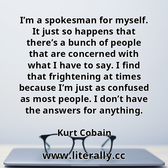 I’m a spokesman for myself. It just so happens that there’s a bunch of people that are concerned with what I have to say. I find that frightening at times because I’m just as confused as most people. I don’t have the answers for anything.
Kurt Cobain
