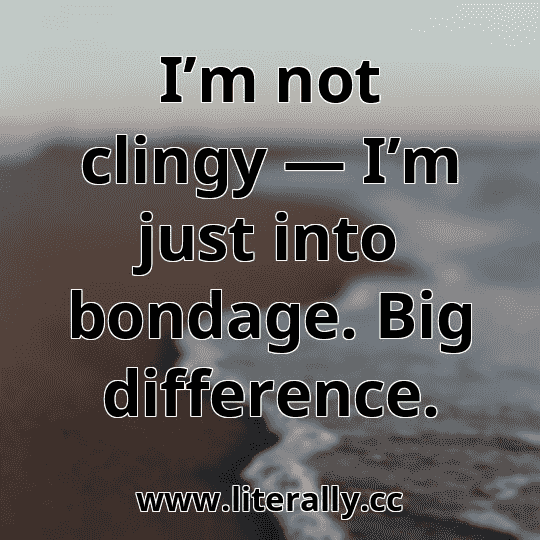 I’m not clingy — I’m just into bondage. Big difference.
