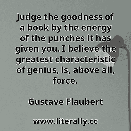 Judge the goodness of a book by the energy of the punches it has given you. I believe the greatest characteristic of genius, is, above all, force.
Gustave Flaubert
