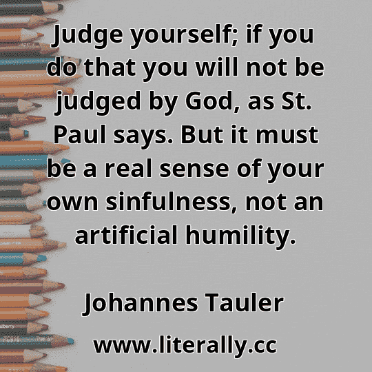 Judge yourself; if you do that you will not be judged by God, as St. Paul says. But it must be a real sense of your own sinfulness, not an artificial humility.
Johannes Tauler

