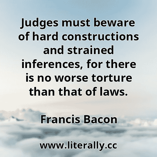 Judges must beware of hard constructions and strained inferences, for there is no worse torture than that of laws.
Francis Bacon
