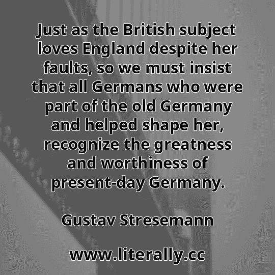 Just as the British subject loves England despite her faults, so we must insist that all Germans who were part of the old Germany and helped shape her, recognize the greatness and worthiness of present-day Germany.
Gustav Stresemann
