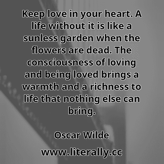 Keep love in your heart. A life without it is like a sunless garden when the flowers are dead. The consciousness of loving and being loved brings a warmth and a richness to life that nothing else can bring.
Oscar Wilde
