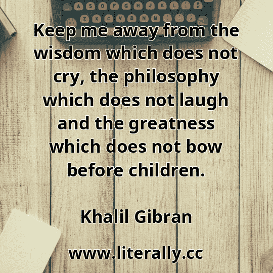 Keep me away from the wisdom which does not cry, the philosophy which does not laugh and the greatness which does not bow before children.
Khalil Gibran
