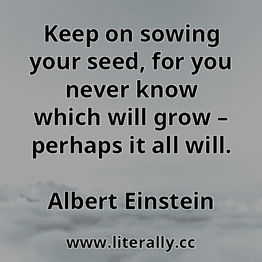 Keep on sowing your seed, for you never know which will grow – perhaps it all will.
Albert Einstein

