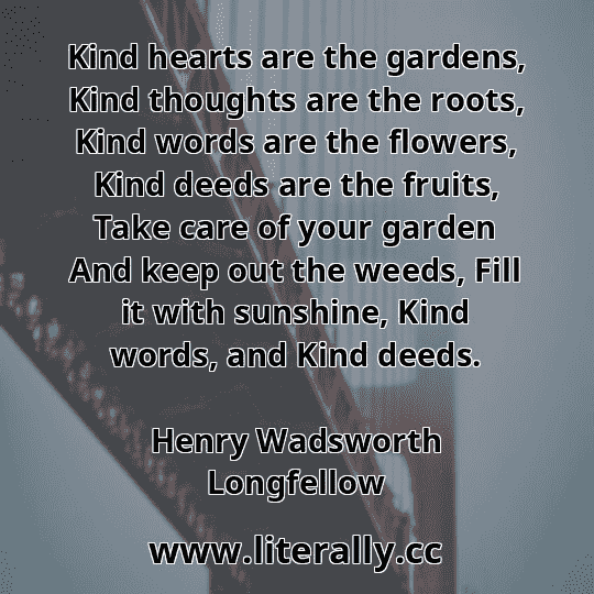 Kind hearts are the gardens, Kind thoughts are the roots, Kind words are the flowers, Kind deeds are the fruits, Take care of your garden And keep out the weeds, Fill it with sunshine, Kind words, and Kind deeds.
Henry Wadsworth Longfellow
