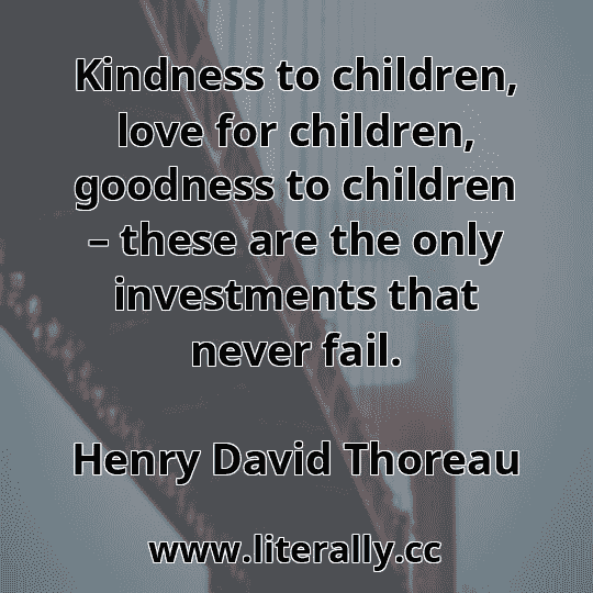 Kindness to children, love for children, goodness to children – these are the only investments that never fail.
Henry David Thoreau
