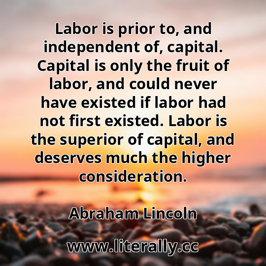 Labor is prior to, and independent of, capital. Capital is only the fruit of labor, and could never have existed if labor had not first existed. Labor is the superior of capital, and deserves much the higher consideration.
Abraham Lincoln
