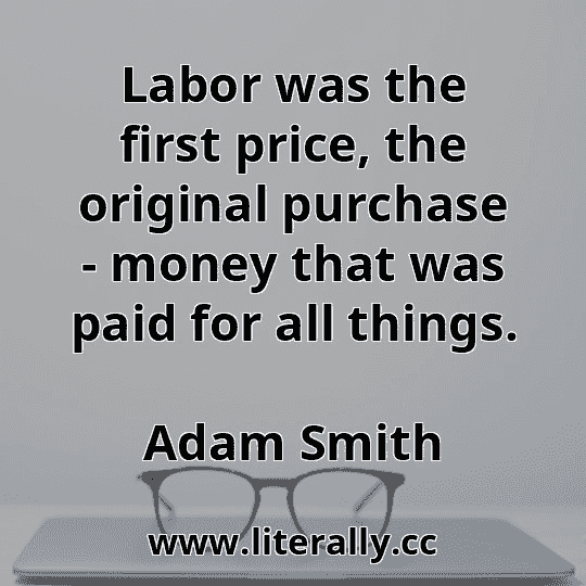 Labor was the first price, the original purchase - money that was paid for all things.
Adam Smith
