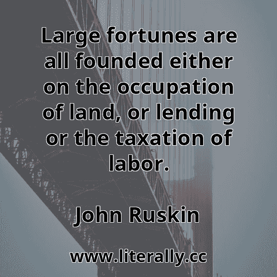 Large fortunes are all founded either on the occupation of land, or lending or the taxation of labor.
John Ruskin
