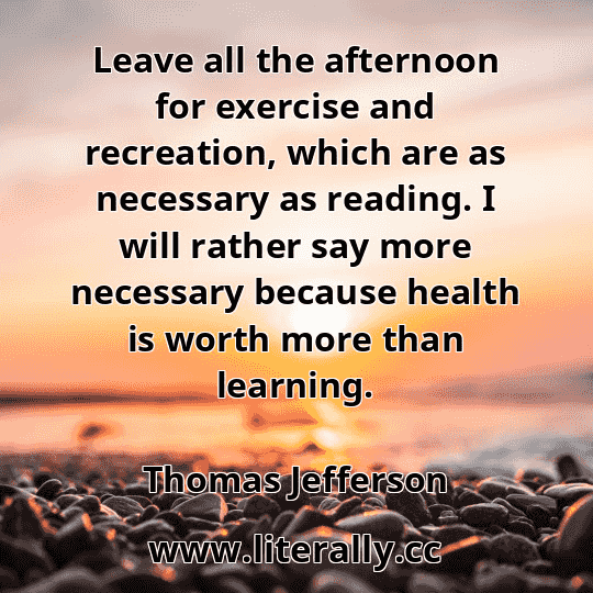 Leave all the afternoon for exercise and recreation, which are as necessary as reading. I will rather say more necessary because health is worth more than learning.
Thomas Jefferson
