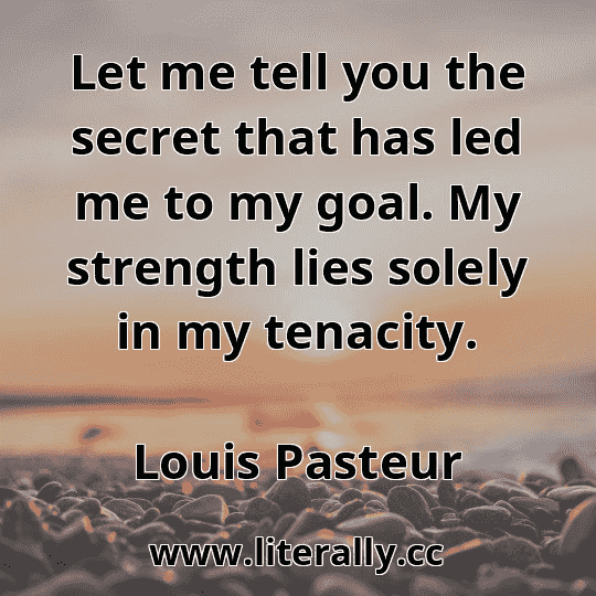 Let me tell you the secret that has led me to my goal. My strength lies solely in my tenacity.
Louis Pasteur
Let me tell you the secret that has led me to my goal. My strength lies solely in my tenacity.
Louis Pasteur