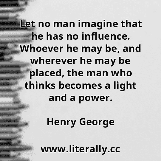 Let no man imagine that he has no influence. Whoever he may be, and wherever he may be placed, the man who thinks becomes a light and a power.
Henry George
