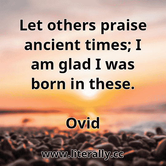 Let others praise ancient times; I am glad I was born in these.
Ovid
