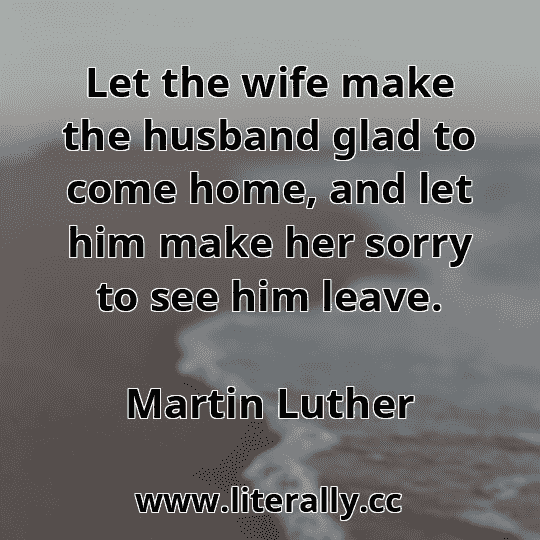 Let the wife make the husband glad to come home, and let him make her sorry to see him leave.
Martin Luther
