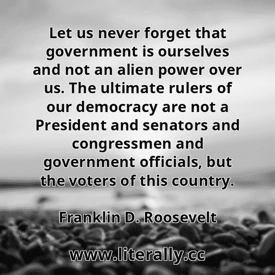 Let us never forget that government is ourselves and not an alien power over us. The ultimate rulers of our democracy are not a President and senators and congressmen and government officials, but the voters of this country.
Franklin D. Roosevelt
