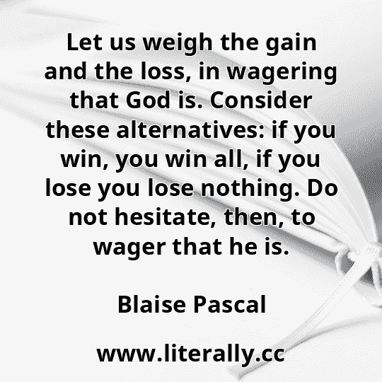 Let us weigh the gain and the loss, in wagering that God is. Consider these alternatives: if you win, you win all, if you lose you lose nothing. Do not hesitate, then, to wager that he is.
Blaise Pascal
