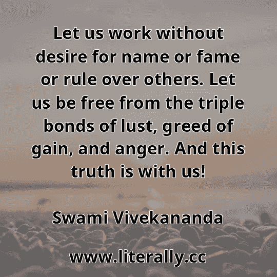 Let us work without desire for name or fame or rule over others. Let us be free from the triple bonds of lust, greed of gain, and anger. And this truth is with us!
Swami Vivekananda
