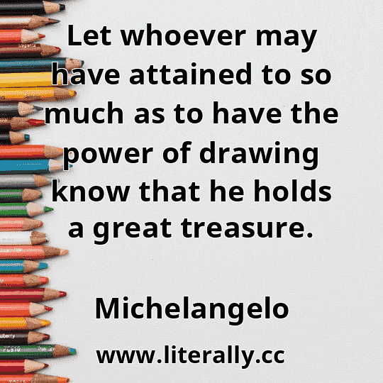 Let whoever may have attained to so much as to have the power of drawing know that he holds a great treasure.
Michelangelo

