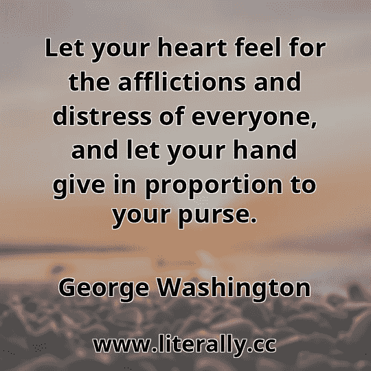 Let your heart feel for the afflictions and distress of everyone, and let your hand give in proportion to your purse.
George Washington
