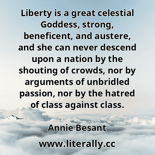 Liberty is a great celestial Goddess, strong, beneficent, and austere, and she can never descend upon a nation by the shouting of crowds, nor by arguments of unbridled passion, nor by the hatred of class against class.
Annie Besant
