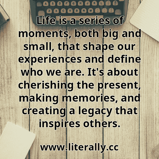 Life is a series of moments, both big and small, that shape our experiences and define who we are. It's about cherishing the present, making memories, and creating a legacy that inspires others.
