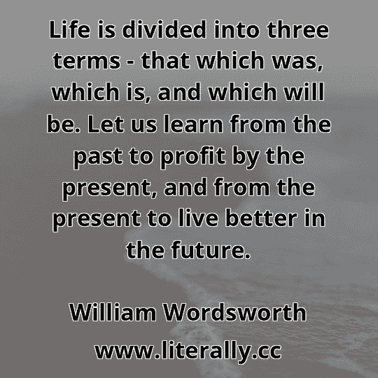 Life is divided into three terms - that which was, which is, and which will be. Let us learn from the past to profit by the present, and from the present to live better in the future.
William Wordsworth
