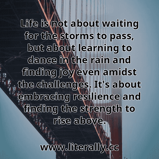 Life is not about waiting for the storms to pass, but about learning to dance in the rain and finding joy even amidst the challenges. It's about embracing resilience and finding the strength to rise above.
