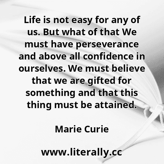 Life is not easy for any of us. But what of that We must have perseverance and above all confidence in ourselves. We must believe that we are gifted for something and that this thing must be attained.
Marie Curie

