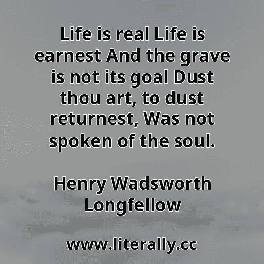 Life is real Life is earnest And the grave is not its goal Dust thou art, to dust returnest, Was not spoken of the soul.
Henry Wadsworth Longfellow
