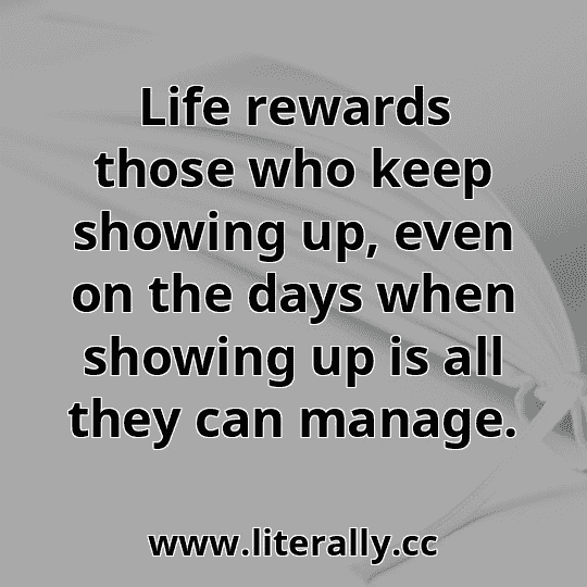 Life rewards those who keep showing up, even on the days when showing up is all they can manage.
