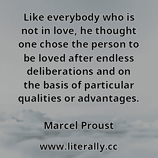 Like everybody who is not in love, he thought one chose the person to be loved after endless deliberations and on the basis of particular qualities or advantages.
Marcel Proust
