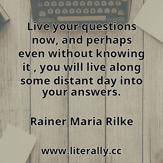 Live your questions now, and perhaps even without knowing it , you will live along some distant day into your answers.
Rainer Maria Rilke
