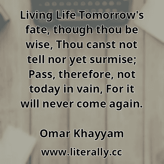 Living Life Tomorrow's fate, though thou be wise, Thou canst not tell nor yet surmise; Pass, therefore, not today in vain, For it will never come again.
Omar Khayyam
